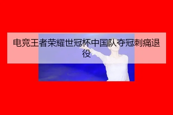 电竞王者荣耀世冠杯中国队夺冠刺痛退役