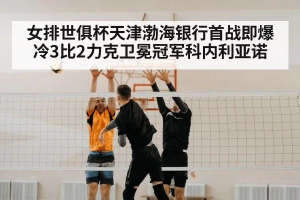 女排世俱杯天津渤海银行首战即爆冷3比2力克卫冕冠军科内利亚诺